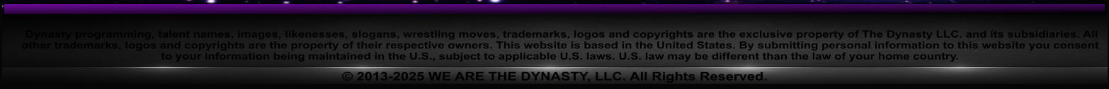 Dynasty programming, talent names, images, likenesses, slogans, wrestling moves, trademarks, logos and copyrights are the exclusive property of The Dynasty LLC. and its subsidiaries. All other trademarks, logos and copyrights are the property of their respective owners. This website is based in the United States. By submitting personal information to this website you consent to your information being maintained in the U.S., subject to applicable U.S. laws. U.S. law may be different than the law of your home country.  2013-2025 WE ARE THE DYNASTY, LLC. All Rights Reserved.