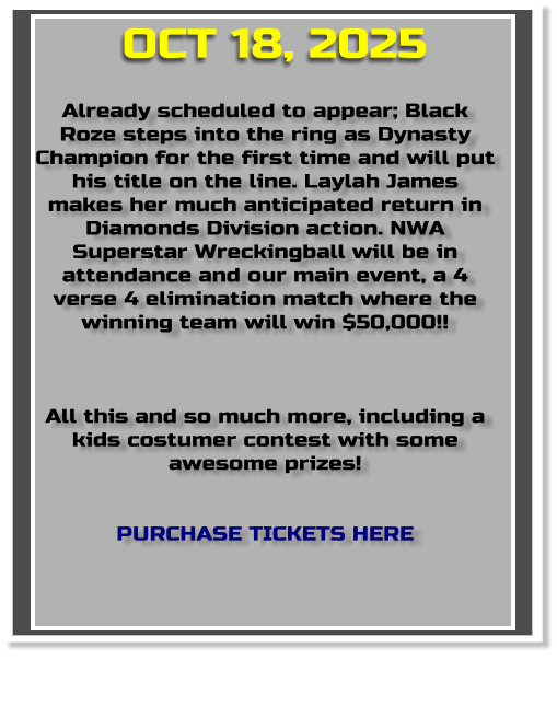 Already scheduled to appear; Black Roze steps into the ring as Dynasty Champion for the first time and will put his title on the line. Laylah James makes her much anticipated return in Diamonds Division action. NWA Superstar Wreckingball will be in attendance and our main event, a 4 verse 4 elimination match where the winning team will win $50,000!!    All this and so much more, including a kids costumer contest with some awesome prizes!   PURCHASE TICKETS HERE OCT 18, 2025