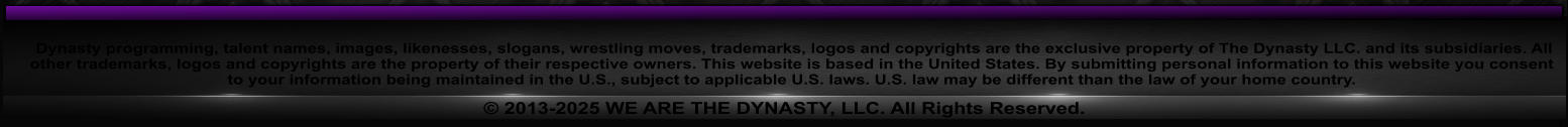 Dynasty programming, talent names, images, likenesses, slogans, wrestling moves, trademarks, logos and copyrights are the exclusive property of The Dynasty LLC. and its subsidiaries. All other trademarks, logos and copyrights are the property of their respective owners. This website is based in the United States. By submitting personal information to this website you consent to your information being maintained in the U.S., subject to applicable U.S. laws. U.S. law may be different than the law of your home country.  2013-2025 WE ARE THE DYNASTY, LLC. All Rights Reserved.